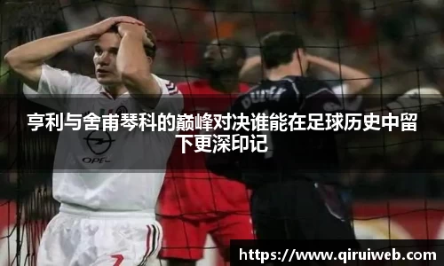 亨利与舍甫琴科的巅峰对决谁能在足球历史中留下更深印记