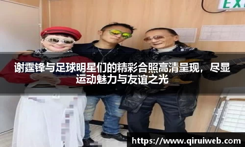 谢霆锋与足球明星们的精彩合照高清呈现，尽显运动魅力与友谊之光