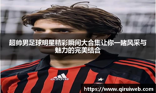 超帅男足球明星精彩瞬间大合集让你一睹风采与魅力的完美结合